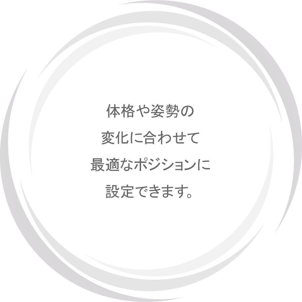 体格や姿勢の変化に合わせて最適なポジションに設定できます。