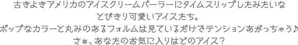 古きよきアメリカのアイスクリームパーラーにタイムスリップしたみたいな
とびきり可愛いアイスたち。
ポップなカラーと丸みのあるフォルムは見ているだけでテンションあがっちゃう♪
さぁ、あなたのお気に入りはどのアイス？