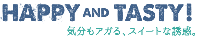 HAPPY AND TASTY! 気分もアガる、スイートな誘惑。