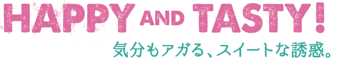 HAPPY AND TASTY! 気分もアガる、スイートな誘惑。