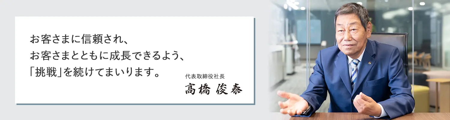 お客さまに信頼され、お客さまとともに成長できるよう、「挑戦」を続けてまいります。
代表取締役社長 髙橋俊泰