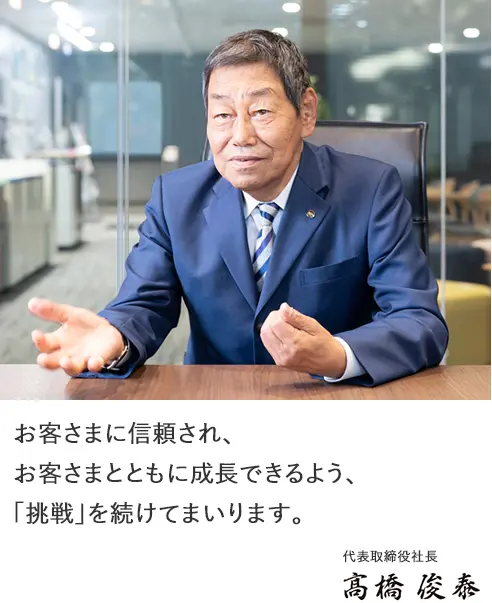お客さまに信頼され、お客さまとともに成長できるよう、「挑戦」を続けてまいります。
代表取締役社長 髙橋俊泰