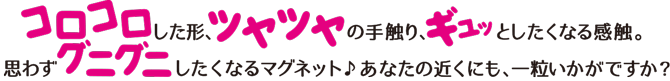 コロコロした形、ツヤツヤの手触り、ギュッとしたくなる感触。思わずグニグニしたくなるマグネット　あなたの近くにも、一粒いかがですか？