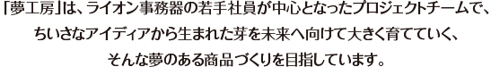 「夢工房」は、ライオン事務器の若手社員が中心となったプロジェクトチームで、ちいさなアイディアから生まれた芽を未来へ向けて大きく育てていく、そんな夢のある商品づくりを目指しています。