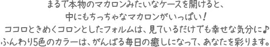 まるで本物のマカロンみたいなケースを開けると、中にもちっちゃなマカロンがいっぱい！ココロときめくコロンとしたフォルムは、見ているだけでも幸せな気分に♪ふんわり5色のカラーは、がんばる毎日の癒しになって、あなたを彩ります。