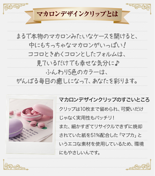 【マカロンクリップとは】まるで本物のマカロンみたいなケースを開けると、中にもちっちゃなマカロンがいっぱい！ココロときめくコロンとしたフォルムは、見ているだけでも幸せな気分に♪ふんわり5色のカラーは、がんばる毎日の癒しになって、あなたを彩ります。　【マカロンクリップのすごいところ】クリップは10枚まで留められ、可愛いだけじゃなく実用性もバッチリ！また、細かすぎてリサイクルできずに焼却されていた紙を51%配合した「マプカ」というエコな素材を使用しているため、環境にもやさしいんです。