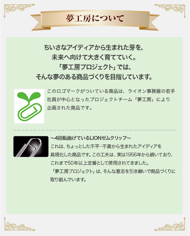 【夢工房について】ちいさなアイディアから生まれた芽を未来に向けて大きく育てていく。「夢工房」ではそんな夢のある商品づくりを目指しています。～4回転曲げているLIONゼムクリップ～これは、ちょっとした不平・不満から生まれたアイディアを具現化した商品です。この工夫は、実は1956年から続いており、これまで50年以上定番として使用されてきました。「夢工房」は、そんな意志を引き継いで商品づくりに取り組んでいます。このロゴマークのついている商品は若手社員が中心となったプロジェクトチーム「夢工房」により企画された商品です。